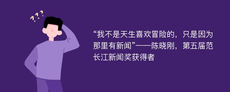 “我不是天生喜欢冒险的，只是因为那里有新闻”——陈晓刚，第五届范长江新闻奖获得者