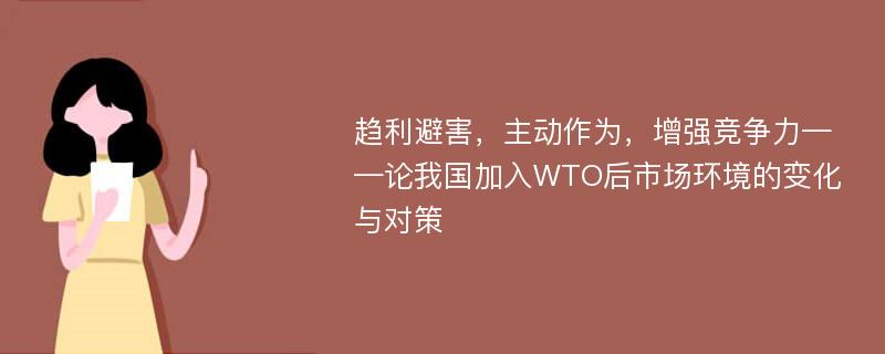 趋利避害，主动作为，增强竞争力——论我国加入WTO后市场环境的变化与对策