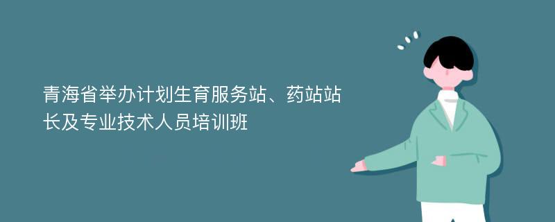 青海省举办计划生育服务站、药站站长及专业技术人员培训班