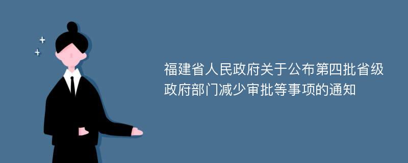 福建省人民政府关于公布第四批省级政府部门减少审批等事项的通知