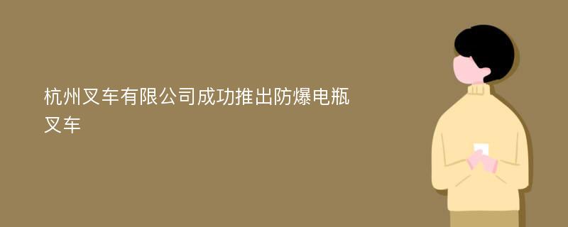 杭州叉车有限公司成功推出防爆电瓶叉车