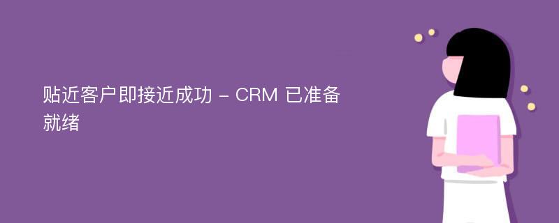 贴近客户即接近成功 - CRM 已准备就绪